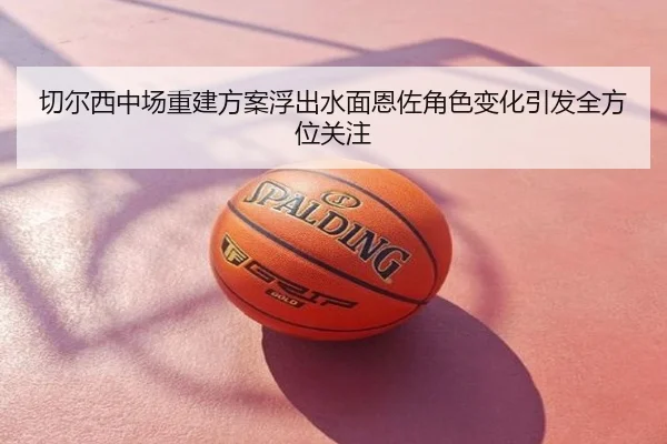 切尔西中场重建方案浮出水面恩佐角色变化引发全方位关注