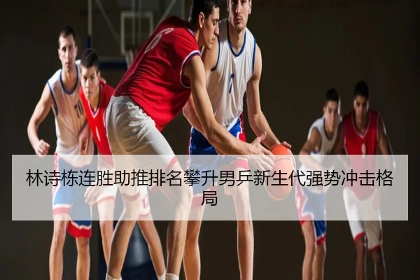 林诗栋连胜助推排名攀升男乒新生代强势冲击格局
