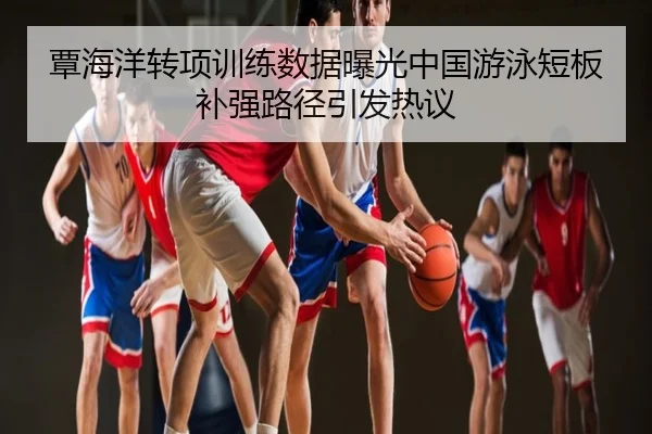 覃海洋转项训练数据曝光中国游泳短板补强路径引发热议