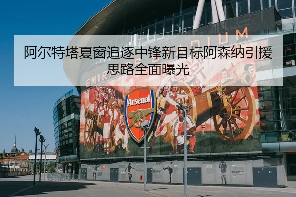 阿尔特塔夏窗追逐中锋新目标阿森纳引援思路全面曝光