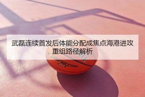 武磊连续首发后体能分配成焦点海港进攻重组路径解析