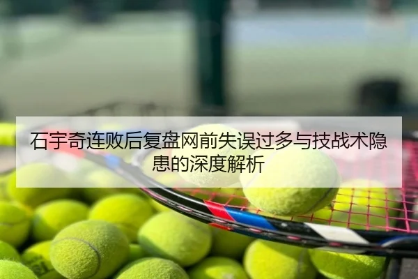 石宇奇连败后复盘网前失误过多与技战术隐患的深度解析