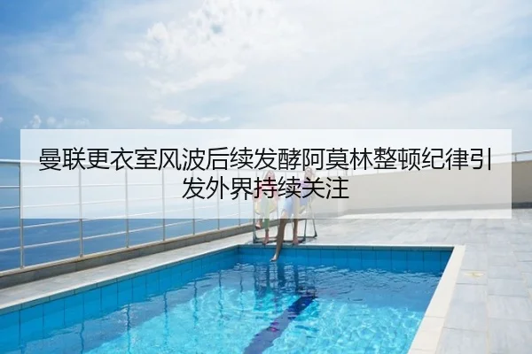 曼联更衣室风波后续发酵阿莫林整顿纪律引发外界持续关注